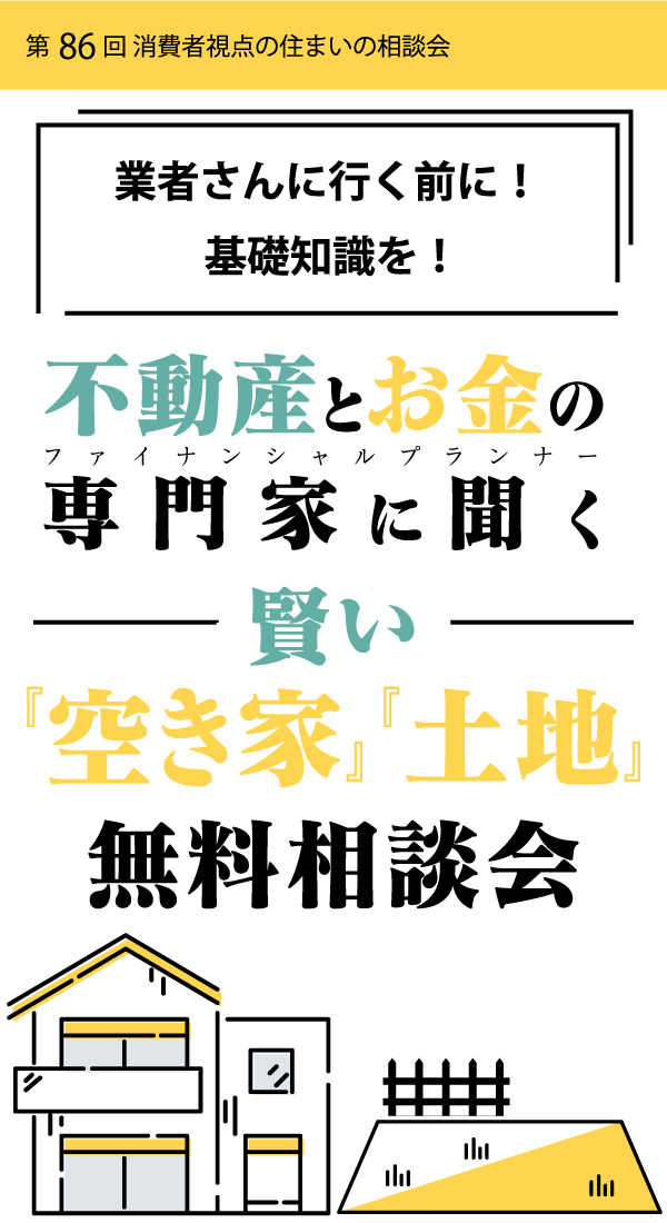 第86回 消費者視点の住まいの相談会業者さんに行く前に！基礎知識を！不動産とお金の専門家に聞く賢い『空き家』『土地』無料相談会