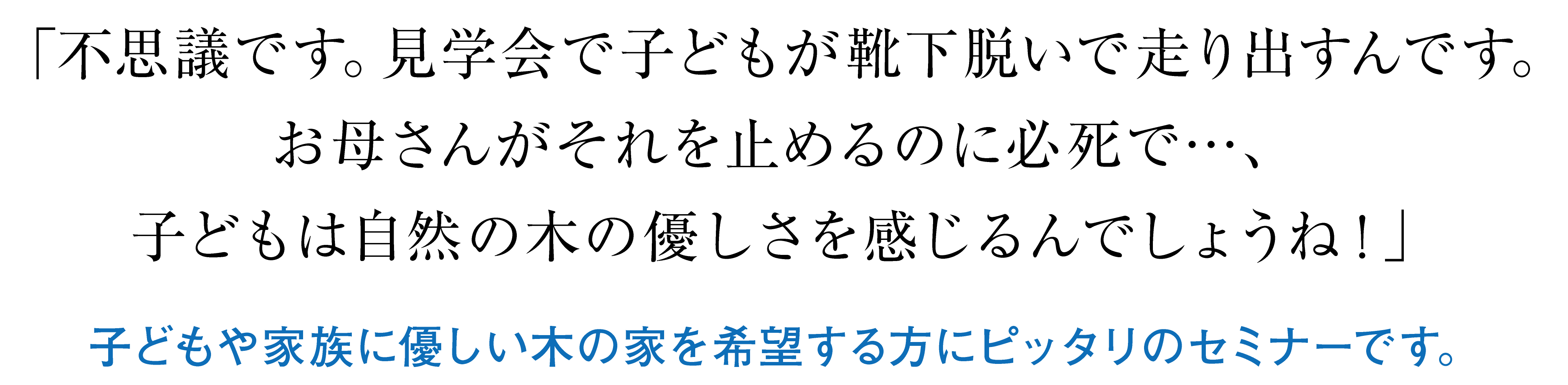 「不思議です。見学会で子どもが靴下脱いで走り出すんです。お母さんがそれを止めるのに必死で…、子どもは自然の木の優しさを感じるんでしょうね！」子どもや家族に優しい木の家を希望する方にピッタリのセミナーです。