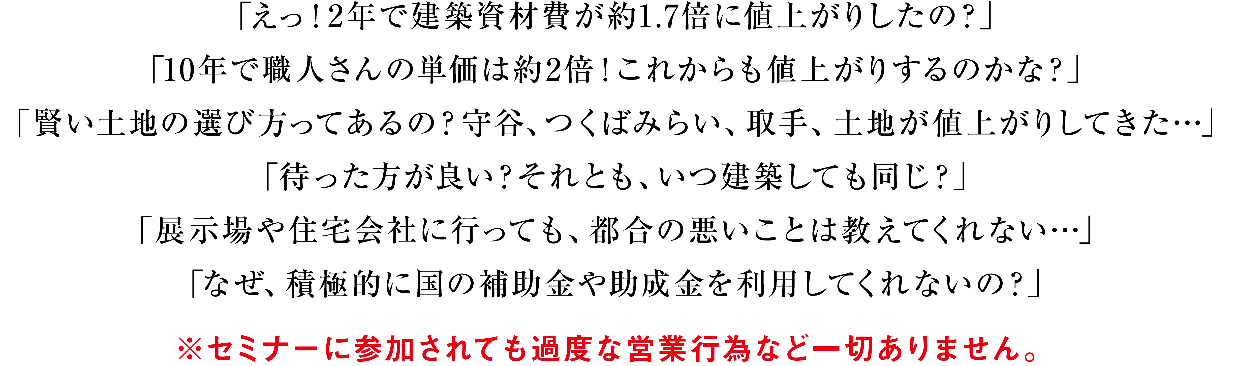 「えっ！2年で建築資材費が約1.7倍に値上がりしたの？」「10年で職人さんの単価は約2倍！これからも値上がりするのかな？」「賢い土地の選び方ってあるの？守谷、つくばみらい、取手、土地が値上がりしてきた…」「待った方が良い？それとも、いつ建築しても同じ？」「展示場や住宅会社に行っても、都合の悪いことは教えてくれない…」「なぜ、積極的に国の補助金や助成金を利用してくれないの？」※セミナーに参加されても過度な営業行為など一切ありません。