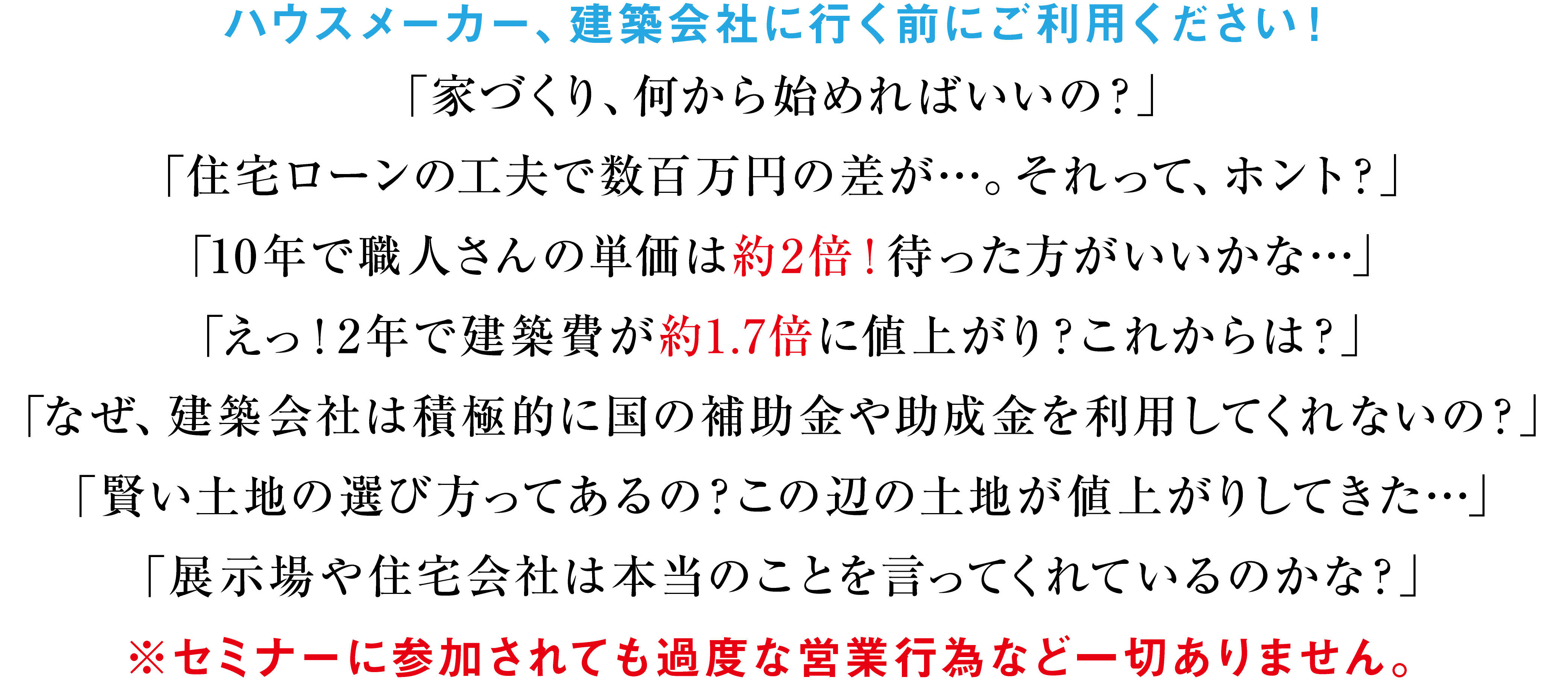 「えっ！2年で建築資材費が約1.7倍に値上がりしたの？」「10年で職人さんの単価は約2倍！これからも値上がりするのかな？」「賢い土地の選び方ってあるの？守谷、つくばみらい、取手、土地が値上がりしてきた…」「待った方が良い？それとも、いつ建築しても同じ？」「展示場や住宅会社に行っても、都合の悪いことは教えてくれない…」「なぜ、積極的に国の補助金や助成金を利用してくれないの？」※セミナーに参加されても過度な営業行為など一切ありません。