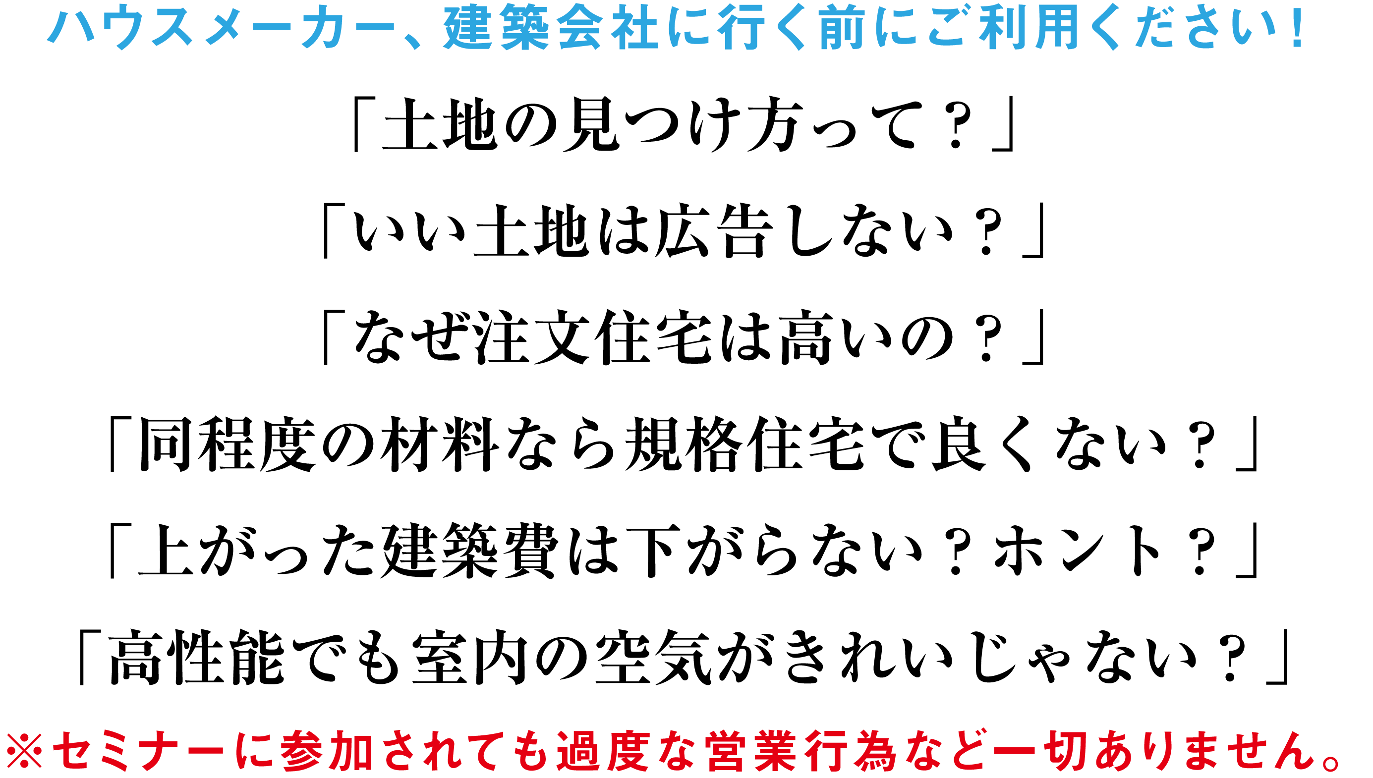 ハウスメーカー、建築会社に行く前にご利用ください！「土地の見つけ方って？」「いい土地は広告しない？」「なぜ注文住宅は高いの？」「同程度の材料なら規格住宅で良くない？」「上がった建築費は下がらない？ホント？」「高性能でも室内の空気がきれいじゃない？」※セミナーに参加されても過度な営業行為など一切ありません。