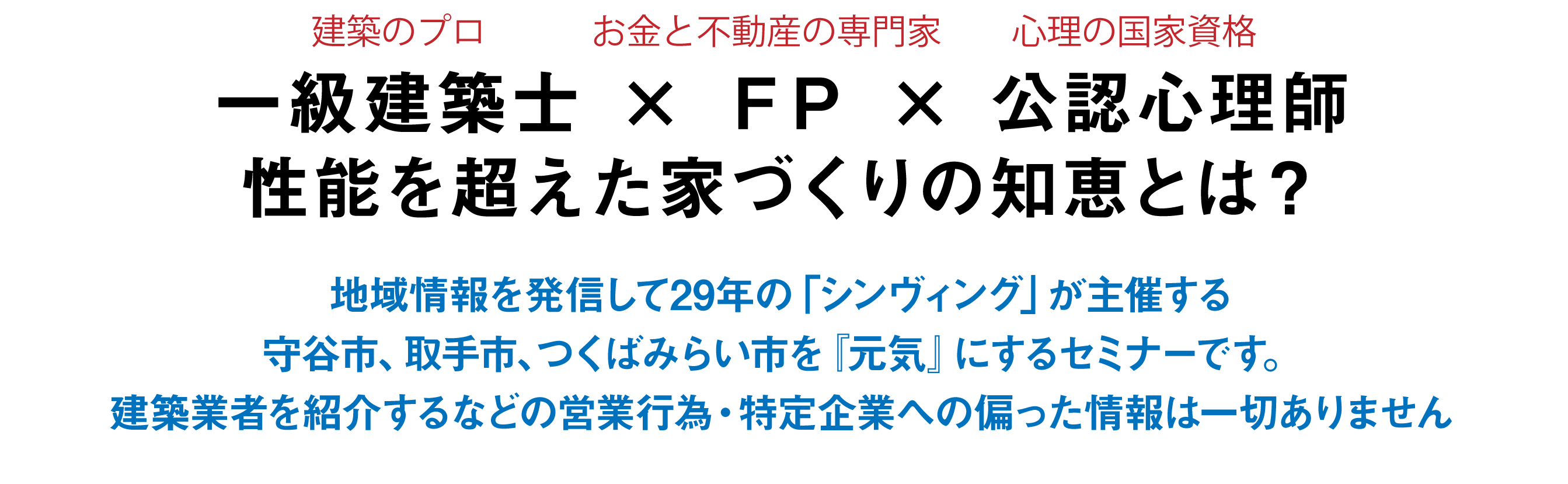 一級建築士 × ＦＰ × 公認心理師性能を超えた家づくりの知恵とは？地域情報を発信して29年の「シンヴィング」が主催する守谷市、取手市、つくばみらい市を『元気』にするセミナーです。建築業者を紹介するなどの営業行為・特定企業への偏った情報は一切ありません