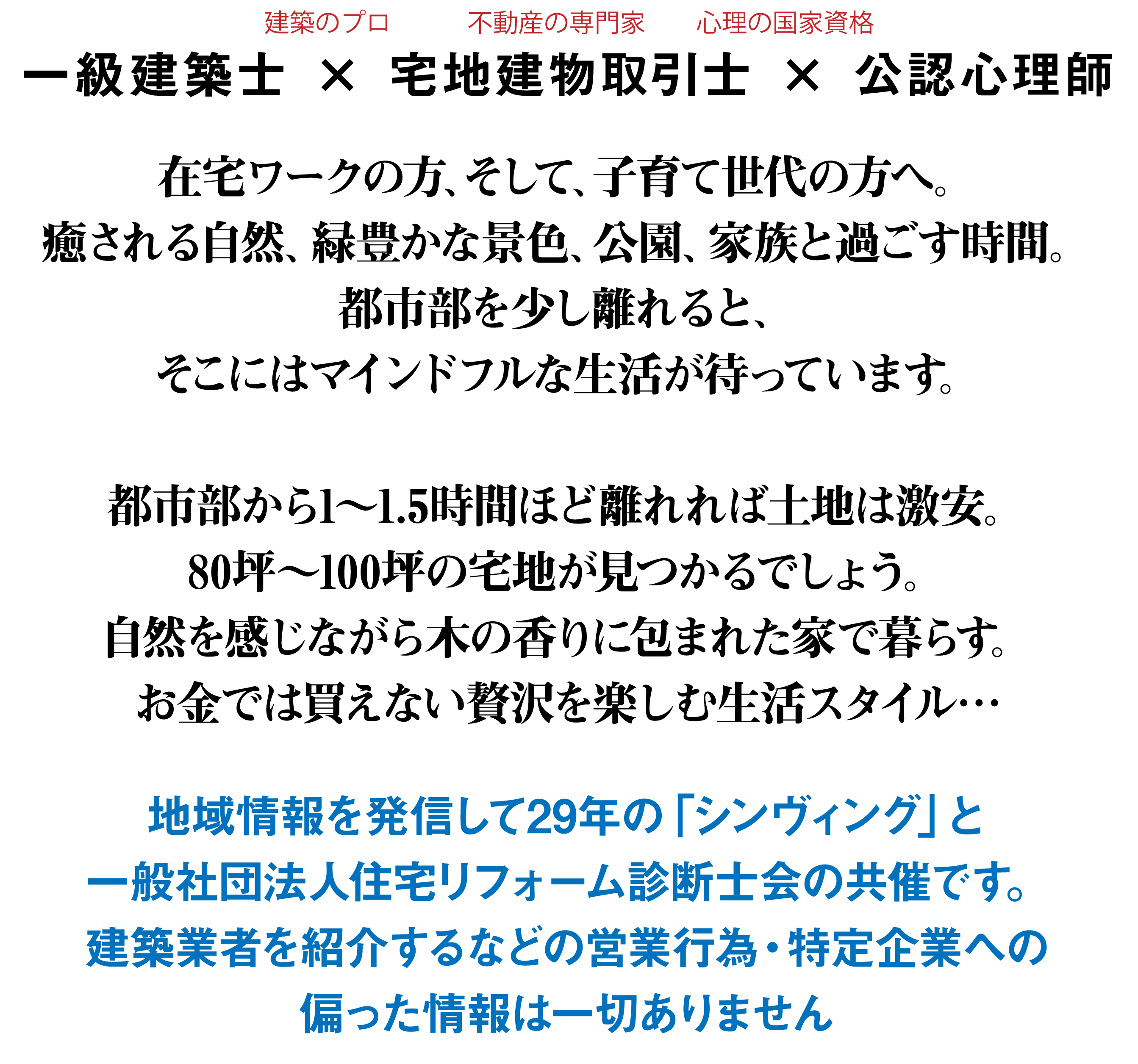 一級建築士 × 宅地建物取引士 × 公認心理師　在宅ワークの方、そして、子育て世代の方へ。癒される自然、緑豊かな景色、公園、家族と過ごす時間。都市部を少し離れると、そこにはマインドフルな生活が待っています。都市部から1～1.5時間ほど離れれば土地は激安。80坪～100坪の宅地が見つかるでしょう。自然を感じながら木の香りに包まれた家で暮らす。お金では買えない贅沢を楽しむ生活スタイル…地域情報を発信して29年の「シンヴィング」と一般社団法人住宅リフォーム診断士会の共催です。建築業者を紹介するなどの営業行為・特定企業への偏った情報は一切ありません