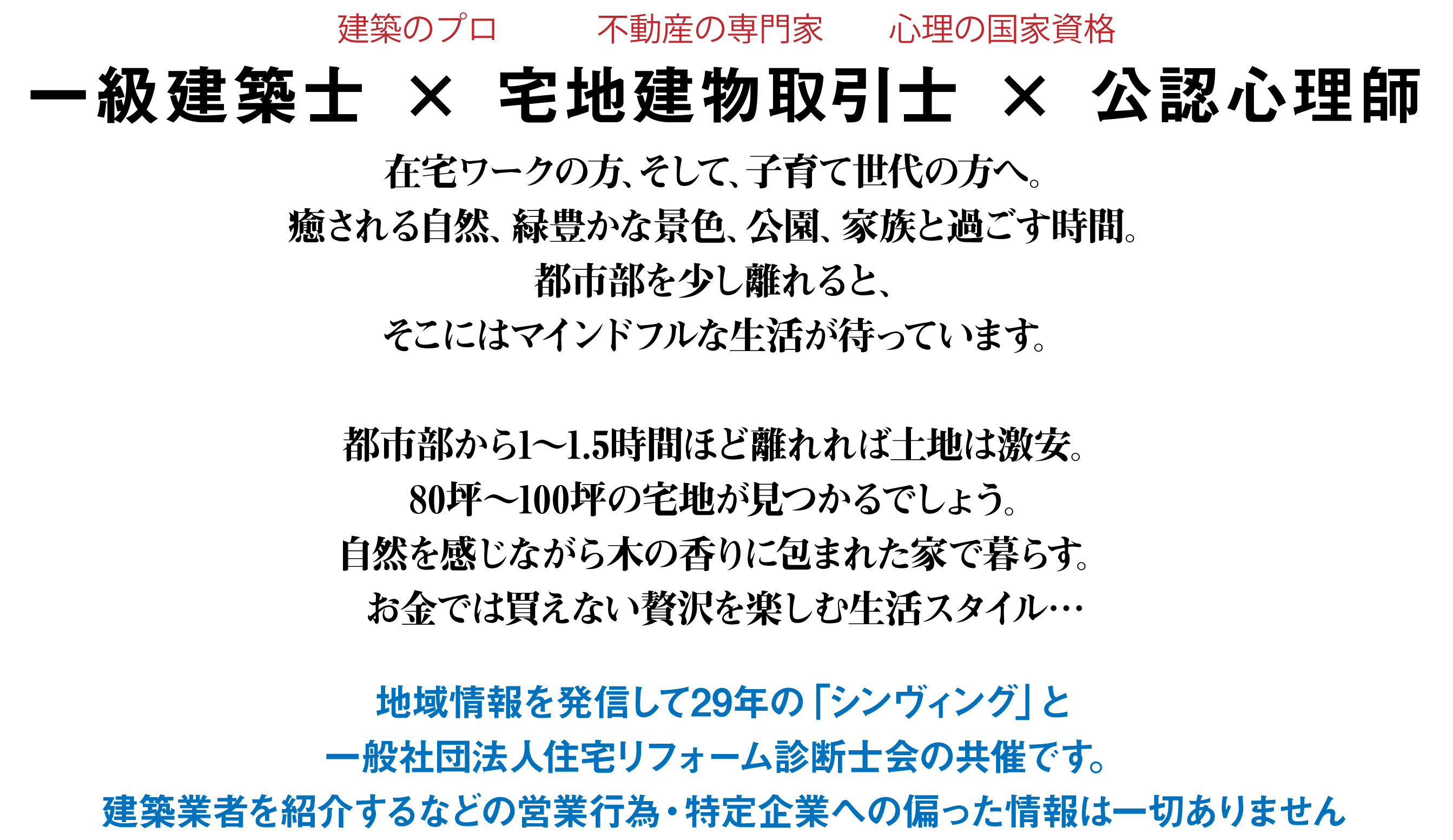 一級建築士 × 宅地建物取引士 × 公認心理師　在宅ワークの方、そして、子育て世代の方へ。癒される自然、緑豊かな景色、公園、家族と過ごす時間。都市部を少し離れると、そこにはマインドフルな生活が待っています。都市部から1～1.5時間ほど離れれば土地は激安。80坪～100坪の宅地が見つかるでしょう。自然を感じながら木の香りに包まれた家で暮らす。お金では買えない贅沢を楽しむ生活スタイル…地域情報を発信して29年の「シンヴィング」と一般社団法人住宅リフォーム診断士会の共催です。建築業者を紹介するなどの営業行為・特定企業への偏った情報は一切ありません