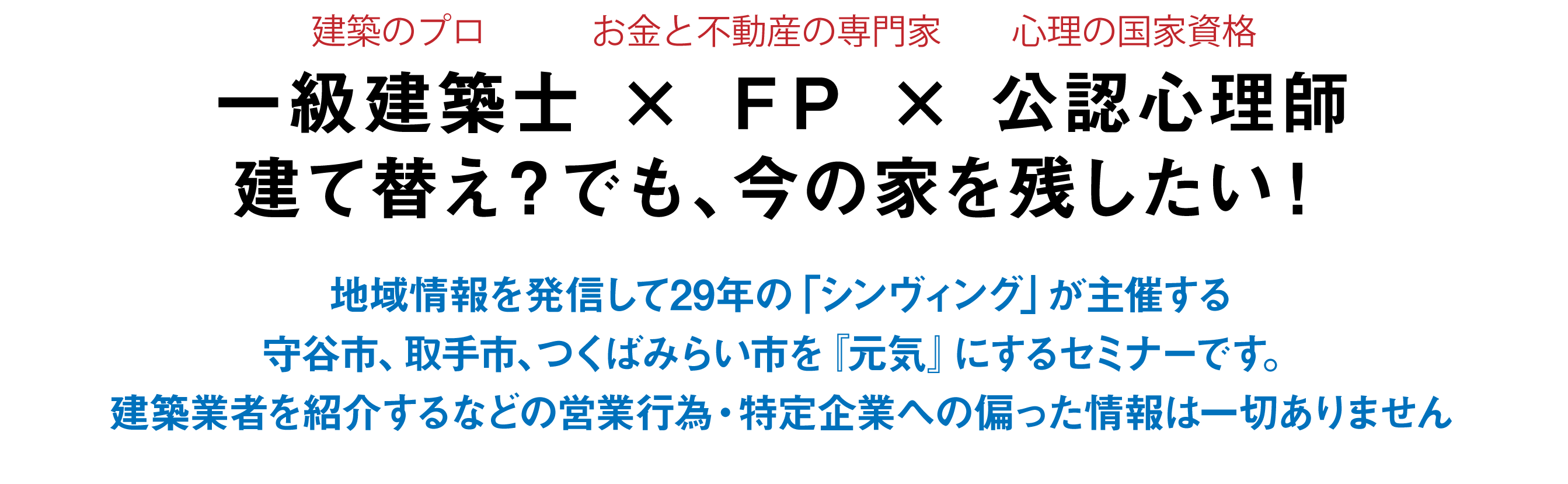 一級建築士 × ＦＰ × 公認心理師建て替え？でも、今の家を残したい！地域情報を発信して29年の「シンヴィング」が主催する守谷市、取手市、つくばみらい市を『元気』にするセミナーです。建築業者を紹介するなどの営業行為・特定企業への偏った情報は一切ありません