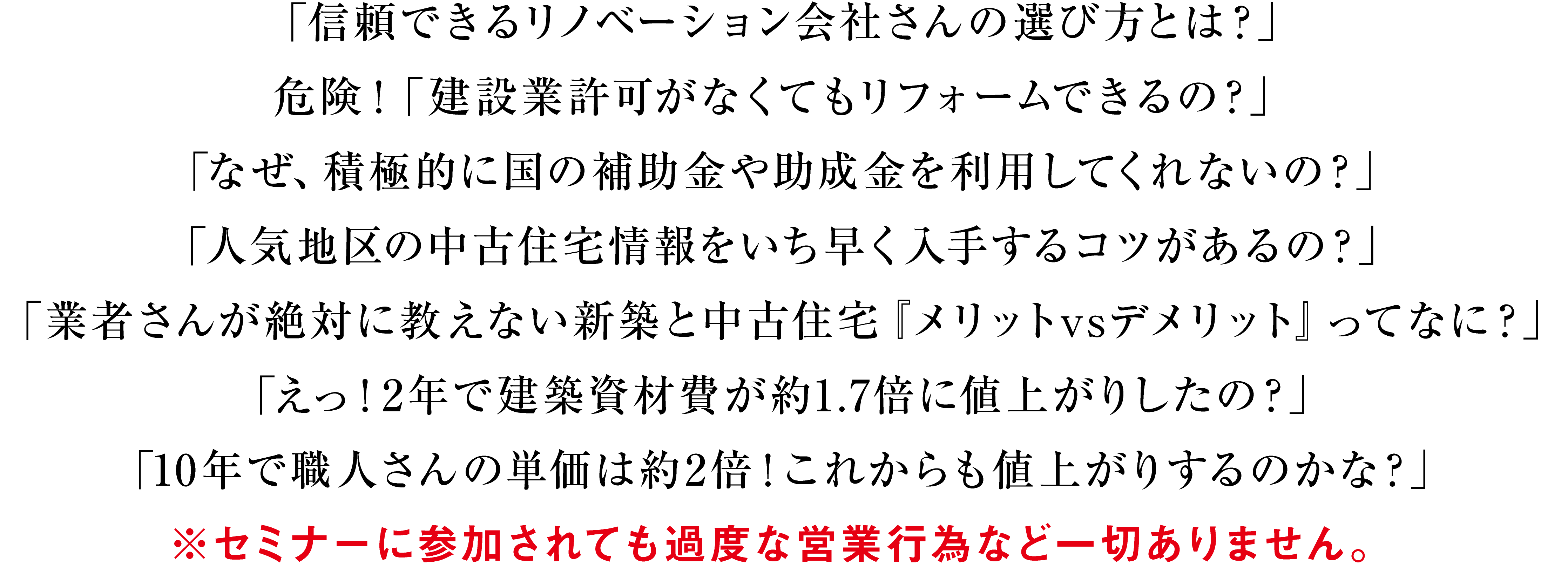 「信頼できるリノベーション会社さんの選び方とは？」危険！「建設業許可がなくてもリフォームできるの」「なぜ、積極的に国の補助金や助成金を利用してくれないの？」人気地区の中古住宅情報をいち早く入手するコツがあるの？」「業者さんが絶対に教えない新築と中古住宅『メリットvsデメリット』ってなに？」「えっ！2年で建築資材費が約1.7倍に値上がりしたの？」「10年で職人さんの単価は約2倍！これからも値上がりするのかな？」※セミナーに参加されても過度な営業行為など一切ありません。